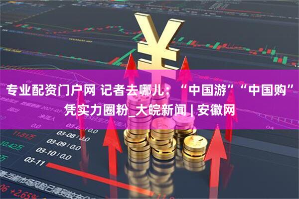 专业配资门户网 记者去哪儿：“中国游”“中国购”凭实力圈粉_大皖新闻 | 安徽网