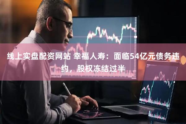 线上实盘配资网站 幸福人寿：面临54亿元债务违约，股权冻结过半