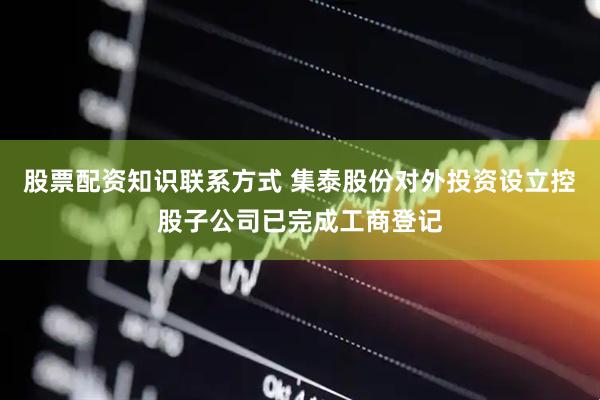 股票配资知识联系方式 集泰股份对外投资设立控股子公司已完成工商登记