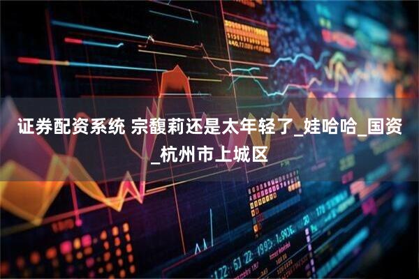 证券配资系统 宗馥莉还是太年轻了_娃哈哈_国资_杭州市上城区