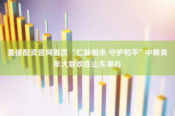 直接配资官网首页 “仁脉相承 守护和平”中韩青年大联欢在山东举办