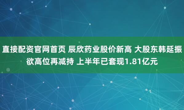 直接配资官网首页 辰欣药业股价新高 大股东韩延振欲高位再减持 上半年已套现1.81亿元