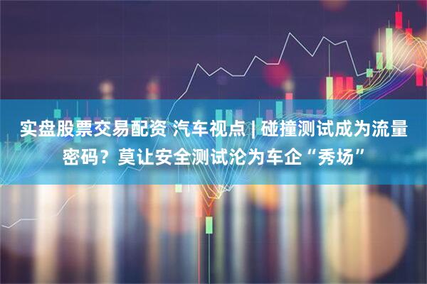 实盘股票交易配资 汽车视点 | 碰撞测试成为流量密码？莫让安全测试沦为车企“秀场”