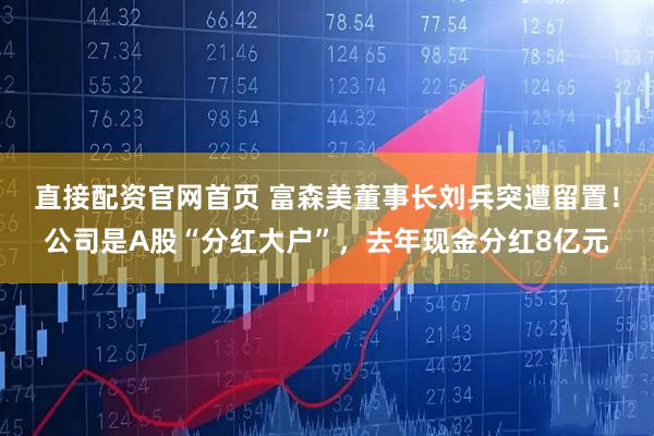 直接配资官网首页 富森美董事长刘兵突遭留置！公司是A股“分红大户”，去年现金分红8亿元