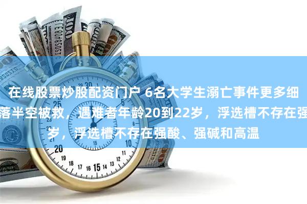 在线股票炒股配资门户 6名大学生溺亡事件更多细节披露：老师坠落半空被救，遇难者年龄20到22岁，浮选槽不存在强酸、强碱和高温