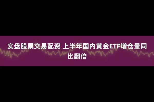 实盘股票交易配资 上半年国内黄金ETF增仓量同比翻倍