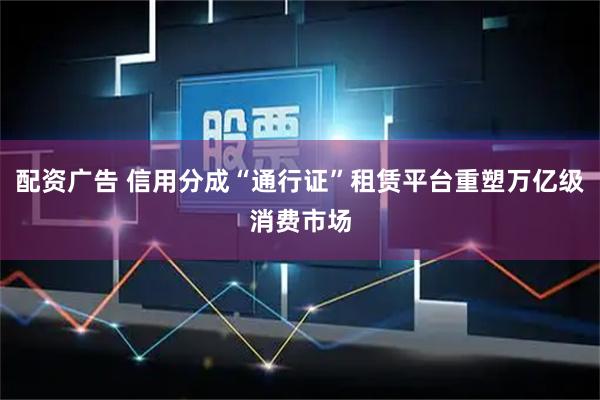 配资广告 信用分成“通行证”租赁平台重塑万亿级消费市场