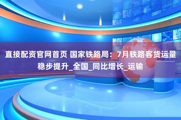 直接配资官网首页 国家铁路局：7月铁路客货运量稳步提升_全国_同比增长_运输
