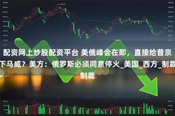 配资网上炒股配资平台 美俄峰会在即，直接给普京下马威？美方：俄罗斯必须同意停火_美国_西方_制裁