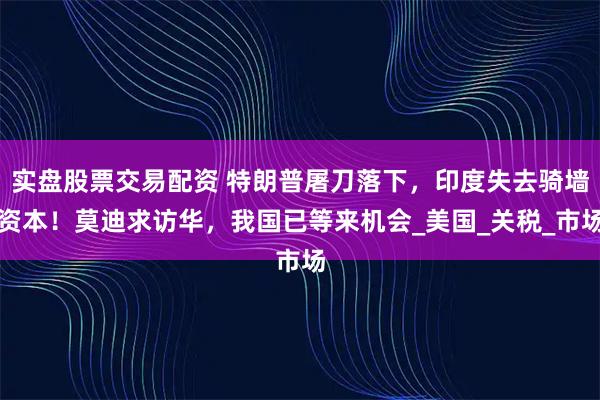 实盘股票交易配资 特朗普屠刀落下，印度失去骑墙资本！莫迪求访华，我国已等来机会_美国_关税_市场