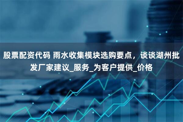 股票配资代码 雨水收集模块选购要点，谈谈湖州批发厂家建议_服务_为客户提供_价格
