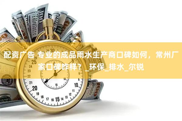 配资广告 专业的成品雨水生产商口碑如何，常州厂家口碑咋样？_环保_排水_尔锐