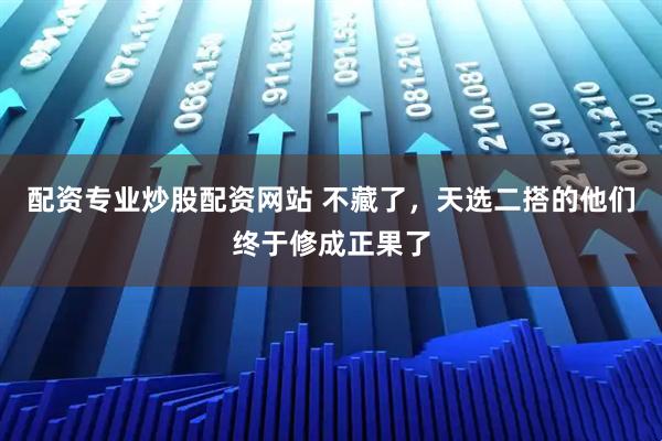 配资专业炒股配资网站 不藏了，天选二搭的他们终于修成正果了