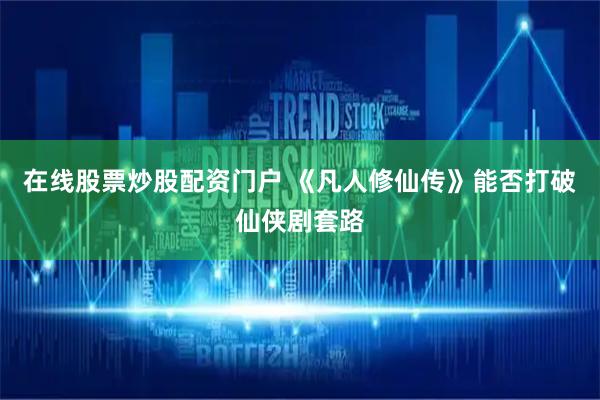 在线股票炒股配资门户 《凡人修仙传》能否打破仙侠剧套路