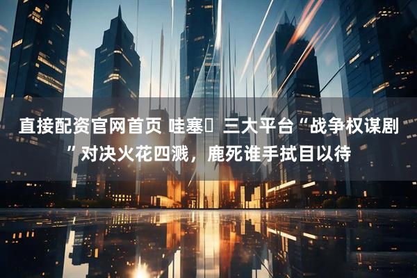 直接配资官网首页 哇塞️三大平台“战争权谋剧”对决火花四溅，鹿死谁手拭目以待