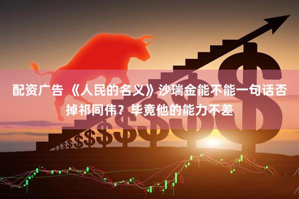 配资广告 《人民的名义》沙瑞金能不能一句话否掉祁同伟？毕竟他的能力不差