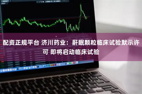 配资正规平台 济川药业：鼾眠颗粒临床试验默示许可 即将启动临床试验
